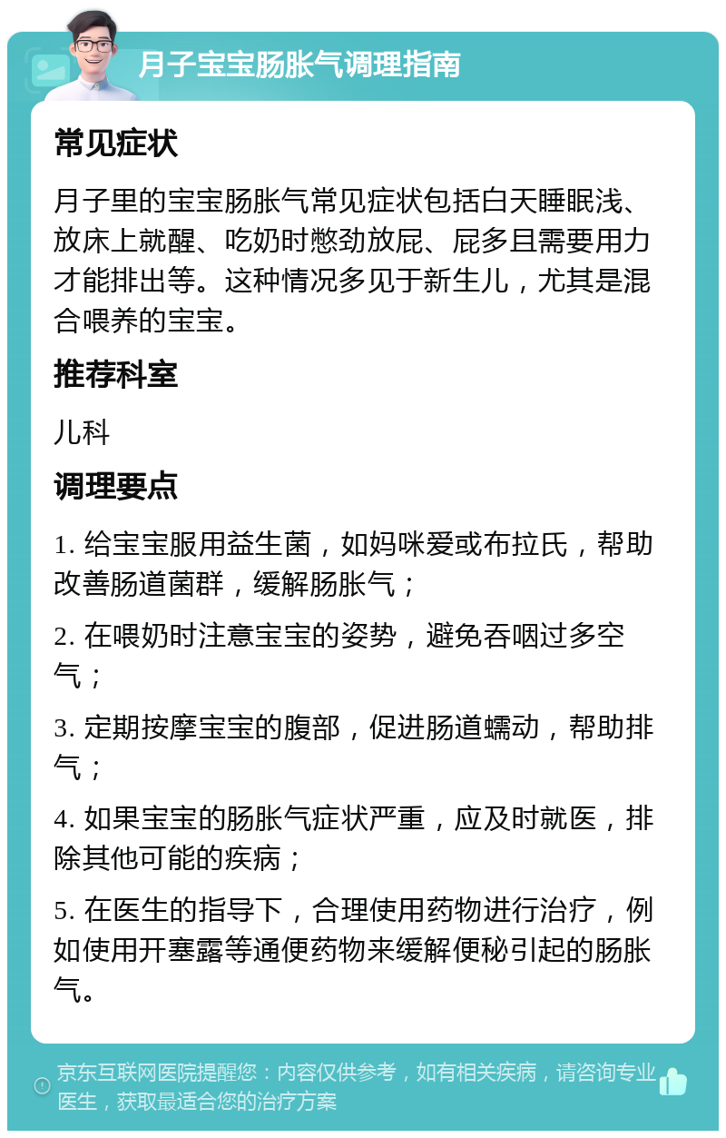 月子宝宝肠胀气调理指南 常见症状 月子里的宝宝肠胀气常见症状包括白天睡眠浅、放床上就醒、吃奶时憋劲放屁、屁多且需要用力才能排出等。这种情况多见于新生儿，尤其是混合喂养的宝宝。 推荐科室 儿科 调理要点 1. 给宝宝服用益生菌，如妈咪爱或布拉氏，帮助改善肠道菌群，缓解肠胀气； 2. 在喂奶时注意宝宝的姿势，避免吞咽过多空气； 3. 定期按摩宝宝的腹部，促进肠道蠕动，帮助排气； 4. 如果宝宝的肠胀气症状严重，应及时就医，排除其他可能的疾病； 5. 在医生的指导下，合理使用药物进行治疗，例如使用开塞露等通便药物来缓解便秘引起的肠胀气。