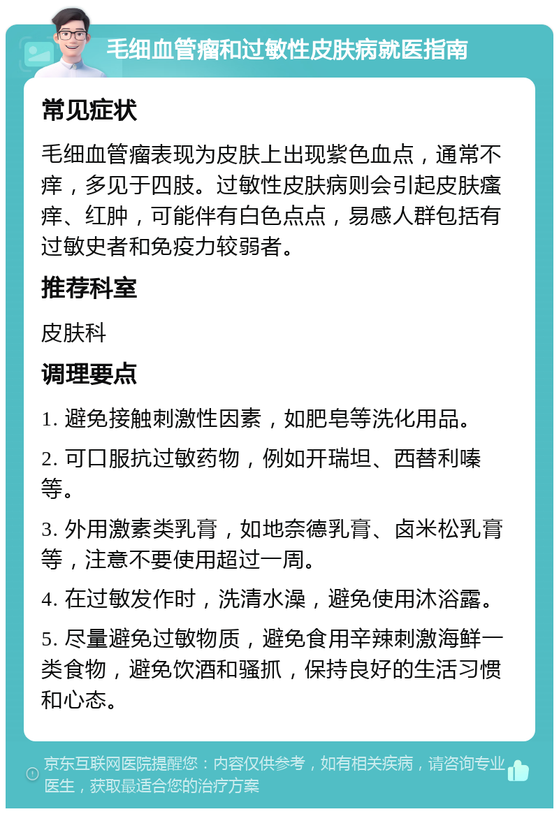 毛细血管瘤和过敏性皮肤病就医指南 常见症状 毛细血管瘤表现为皮肤上出现紫色血点，通常不痒，多见于四肢。过敏性皮肤病则会引起皮肤瘙痒、红肿，可能伴有白色点点，易感人群包括有过敏史者和免疫力较弱者。 推荐科室 皮肤科 调理要点 1. 避免接触刺激性因素，如肥皂等洗化用品。 2. 可口服抗过敏药物，例如开瑞坦、西替利嗪等。 3. 外用激素类乳膏，如地奈德乳膏、卤米松乳膏等，注意不要使用超过一周。 4. 在过敏发作时，洗清水澡，避免使用沐浴露。 5. 尽量避免过敏物质，避免食用辛辣刺激海鲜一类食物，避免饮酒和骚抓，保持良好的生活习惯和心态。