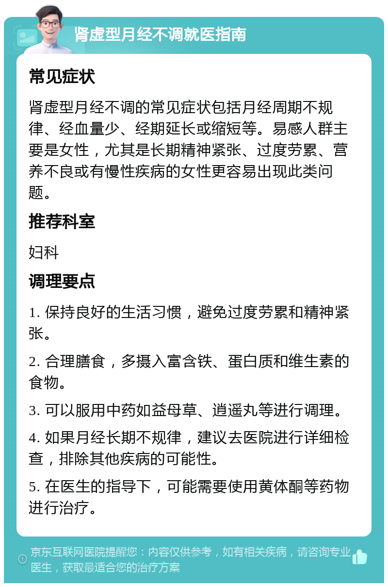 肾虚型月经不调就医指南 常见症状 肾虚型月经不调的常见症状包括月经周期不规律、经血量少、经期延长或缩短等。易感人群主要是女性，尤其是长期精神紧张、过度劳累、营养不良或有慢性疾病的女性更容易出现此类问题。 推荐科室 妇科 调理要点 1. 保持良好的生活习惯，避免过度劳累和精神紧张。 2. 合理膳食，多摄入富含铁、蛋白质和维生素的食物。 3. 可以服用中药如益母草、逍遥丸等进行调理。 4. 如果月经长期不规律，建议去医院进行详细检查，排除其他疾病的可能性。 5. 在医生的指导下，可能需要使用黄体酮等药物进行治疗。