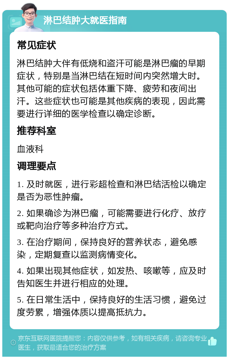 淋巴结肿大就医指南 常见症状 淋巴结肿大伴有低烧和盗汗可能是淋巴瘤的早期症状，特别是当淋巴结在短时间内突然增大时。其他可能的症状包括体重下降、疲劳和夜间出汗。这些症状也可能是其他疾病的表现，因此需要进行详细的医学检查以确定诊断。 推荐科室 血液科 调理要点 1. 及时就医，进行彩超检查和淋巴结活检以确定是否为恶性肿瘤。 2. 如果确诊为淋巴瘤，可能需要进行化疗、放疗或靶向治疗等多种治疗方式。 3. 在治疗期间，保持良好的营养状态，避免感染，定期复查以监测病情变化。 4. 如果出现其他症状，如发热、咳嗽等，应及时告知医生并进行相应的处理。 5. 在日常生活中，保持良好的生活习惯，避免过度劳累，增强体质以提高抵抗力。