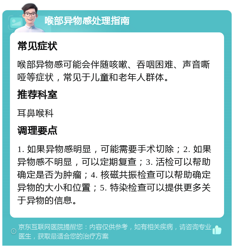 喉部异物感处理指南 常见症状 喉部异物感可能会伴随咳嗽、吞咽困难、声音嘶哑等症状，常见于儿童和老年人群体。 推荐科室 耳鼻喉科 调理要点 1. 如果异物感明显，可能需要手术切除；2. 如果异物感不明显，可以定期复查；3. 活检可以帮助确定是否为肿瘤；4. 核磁共振检查可以帮助确定异物的大小和位置；5. 特染检查可以提供更多关于异物的信息。