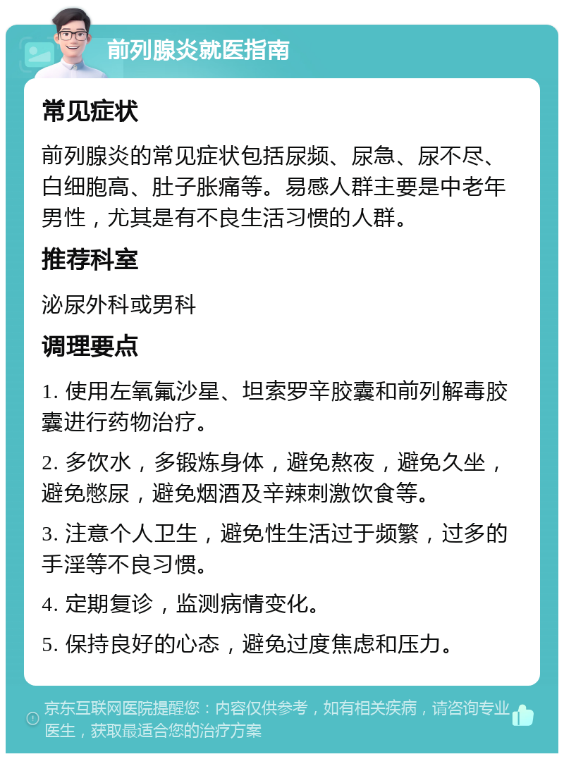 前列腺炎就医指南 常见症状 前列腺炎的常见症状包括尿频、尿急、尿不尽、白细胞高、肚子胀痛等。易感人群主要是中老年男性，尤其是有不良生活习惯的人群。 推荐科室 泌尿外科或男科 调理要点 1. 使用左氧氟沙星、坦索罗辛胶囊和前列解毒胶囊进行药物治疗。 2. 多饮水，多锻炼身体，避免熬夜，避免久坐，避免憋尿，避免烟酒及辛辣刺激饮食等。 3. 注意个人卫生，避免性生活过于频繁，过多的手淫等不良习惯。 4. 定期复诊，监测病情变化。 5. 保持良好的心态，避免过度焦虑和压力。