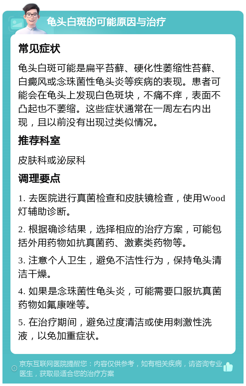 龟头白斑的可能原因与治疗 常见症状 龟头白斑可能是扁平苔藓、硬化性萎缩性苔藓、白癜风或念珠菌性龟头炎等疾病的表现。患者可能会在龟头上发现白色斑块，不痛不痒，表面不凸起也不萎缩。这些症状通常在一周左右内出现，且以前没有出现过类似情况。 推荐科室 皮肤科或泌尿科 调理要点 1. 去医院进行真菌检查和皮肤镜检查，使用Wood灯辅助诊断。 2. 根据确诊结果，选择相应的治疗方案，可能包括外用药物如抗真菌药、激素类药物等。 3. 注意个人卫生，避免不洁性行为，保持龟头清洁干燥。 4. 如果是念珠菌性龟头炎，可能需要口服抗真菌药物如氟康唑等。 5. 在治疗期间，避免过度清洁或使用刺激性洗液，以免加重症状。