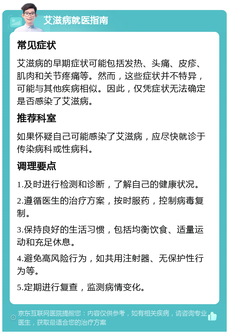 艾滋病就医指南 常见症状 艾滋病的早期症状可能包括发热、头痛、皮疹、肌肉和关节疼痛等。然而，这些症状并不特异，可能与其他疾病相似。因此，仅凭症状无法确定是否感染了艾滋病。 推荐科室 如果怀疑自己可能感染了艾滋病，应尽快就诊于传染病科或性病科。 调理要点 1.及时进行检测和诊断，了解自己的健康状况。 2.遵循医生的治疗方案，按时服药，控制病毒复制。 3.保持良好的生活习惯，包括均衡饮食、适量运动和充足休息。 4.避免高风险行为，如共用注射器、无保护性行为等。 5.定期进行复查，监测病情变化。