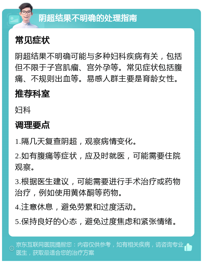 阴超结果不明确的处理指南 常见症状 阴超结果不明确可能与多种妇科疾病有关，包括但不限于子宫肌瘤、宫外孕等。常见症状包括腹痛、不规则出血等。易感人群主要是育龄女性。 推荐科室 妇科 调理要点 1.隔几天复查阴超，观察病情变化。 2.如有腹痛等症状，应及时就医，可能需要住院观察。 3.根据医生建议，可能需要进行手术治疗或药物治疗，例如使用黄体酮等药物。 4.注意休息，避免劳累和过度活动。 5.保持良好的心态，避免过度焦虑和紧张情绪。