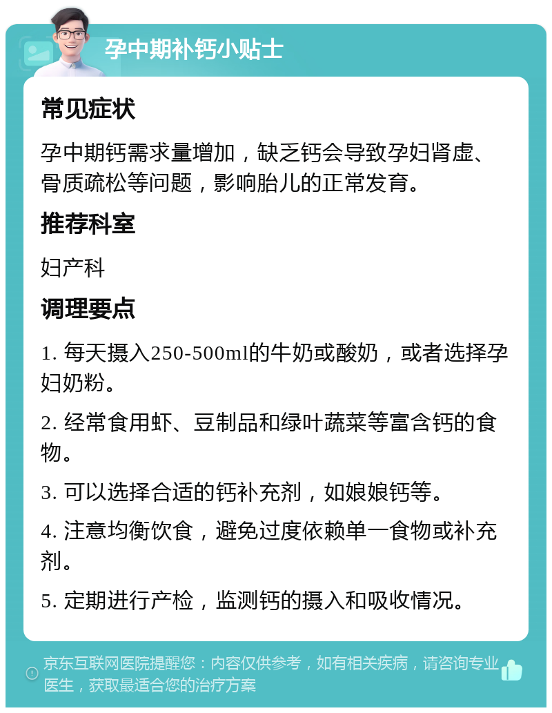 孕中期补钙小贴士 常见症状 孕中期钙需求量增加，缺乏钙会导致孕妇肾虚、骨质疏松等问题，影响胎儿的正常发育。 推荐科室 妇产科 调理要点 1. 每天摄入250-500ml的牛奶或酸奶，或者选择孕妇奶粉。 2. 经常食用虾、豆制品和绿叶蔬菜等富含钙的食物。 3. 可以选择合适的钙补充剂，如娘娘钙等。 4. 注意均衡饮食，避免过度依赖单一食物或补充剂。 5. 定期进行产检，监测钙的摄入和吸收情况。