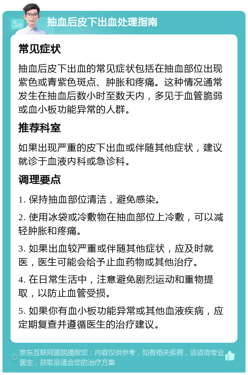 抽血后皮下出血处理指南 常见症状 抽血后皮下出血的常见症状包括在抽血部位出现紫色或青紫色斑点、肿胀和疼痛。这种情况通常发生在抽血后数小时至数天内，多见于血管脆弱或血小板功能异常的人群。 推荐科室 如果出现严重的皮下出血或伴随其他症状，建议就诊于血液内科或急诊科。 调理要点 1. 保持抽血部位清洁，避免感染。 2. 使用冰袋或冷敷物在抽血部位上冷敷，可以减轻肿胀和疼痛。 3. 如果出血较严重或伴随其他症状，应及时就医，医生可能会给予止血药物或其他治疗。 4. 在日常生活中，注意避免剧烈运动和重物提取，以防止血管受损。 5. 如果你有血小板功能异常或其他血液疾病，应定期复查并遵循医生的治疗建议。