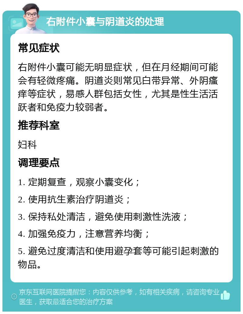 右附件小囊与阴道炎的处理 常见症状 右附件小囊可能无明显症状，但在月经期间可能会有轻微疼痛。阴道炎则常见白带异常、外阴瘙痒等症状，易感人群包括女性，尤其是性生活活跃者和免疫力较弱者。 推荐科室 妇科 调理要点 1. 定期复查，观察小囊变化； 2. 使用抗生素治疗阴道炎； 3. 保持私处清洁，避免使用刺激性洗液； 4. 加强免疫力，注意营养均衡； 5. 避免过度清洁和使用避孕套等可能引起刺激的物品。