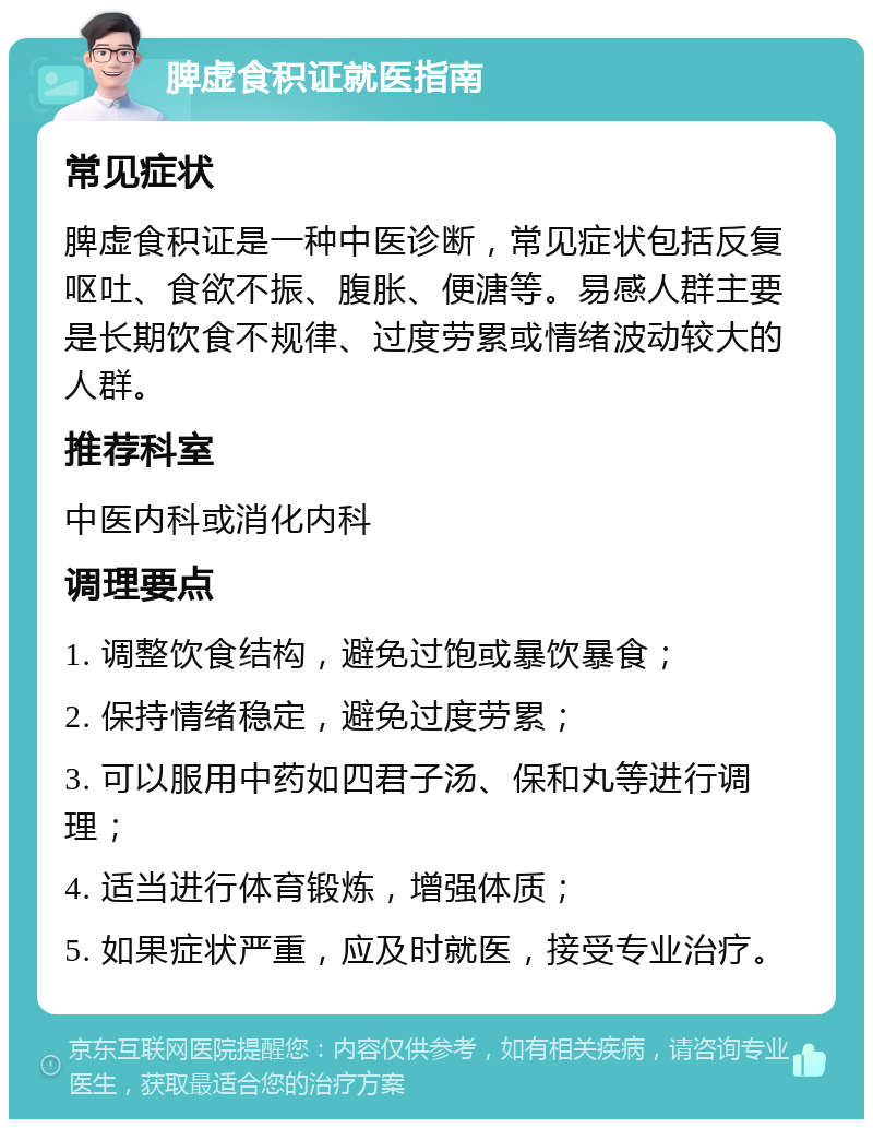 脾虚食积证就医指南 常见症状 脾虚食积证是一种中医诊断，常见症状包括反复呕吐、食欲不振、腹胀、便溏等。易感人群主要是长期饮食不规律、过度劳累或情绪波动较大的人群。 推荐科室 中医内科或消化内科 调理要点 1. 调整饮食结构，避免过饱或暴饮暴食； 2. 保持情绪稳定，避免过度劳累； 3. 可以服用中药如四君子汤、保和丸等进行调理； 4. 适当进行体育锻炼，增强体质； 5. 如果症状严重，应及时就医，接受专业治疗。