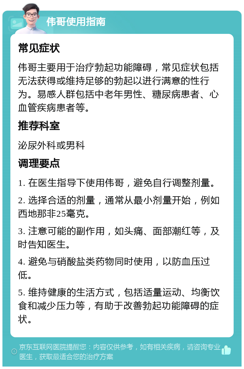 伟哥使用指南 常见症状 伟哥主要用于治疗勃起功能障碍，常见症状包括无法获得或维持足够的勃起以进行满意的性行为。易感人群包括中老年男性、糖尿病患者、心血管疾病患者等。 推荐科室 泌尿外科或男科 调理要点 1. 在医生指导下使用伟哥，避免自行调整剂量。 2. 选择合适的剂量，通常从最小剂量开始，例如西地那非25毫克。 3. 注意可能的副作用，如头痛、面部潮红等，及时告知医生。 4. 避免与硝酸盐类药物同时使用，以防血压过低。 5. 维持健康的生活方式，包括适量运动、均衡饮食和减少压力等，有助于改善勃起功能障碍的症状。