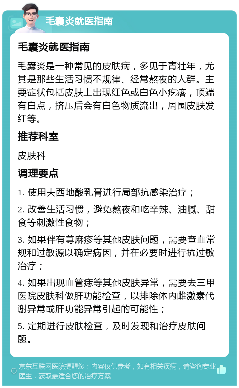 毛囊炎就医指南 毛囊炎就医指南 毛囊炎是一种常见的皮肤病，多见于青壮年，尤其是那些生活习惯不规律、经常熬夜的人群。主要症状包括皮肤上出现红色或白色小疙瘩，顶端有白点，挤压后会有白色物质流出，周围皮肤发红等。 推荐科室 皮肤科 调理要点 1. 使用夫西地酸乳膏进行局部抗感染治疗； 2. 改善生活习惯，避免熬夜和吃辛辣、油腻、甜食等刺激性食物； 3. 如果伴有荨麻疹等其他皮肤问题，需要查血常规和过敏源以确定病因，并在必要时进行抗过敏治疗； 4. 如果出现血管痣等其他皮肤异常，需要去三甲医院皮肤科做肝功能检查，以排除体内雌激素代谢异常或肝功能异常引起的可能性； 5. 定期进行皮肤检查，及时发现和治疗皮肤问题。