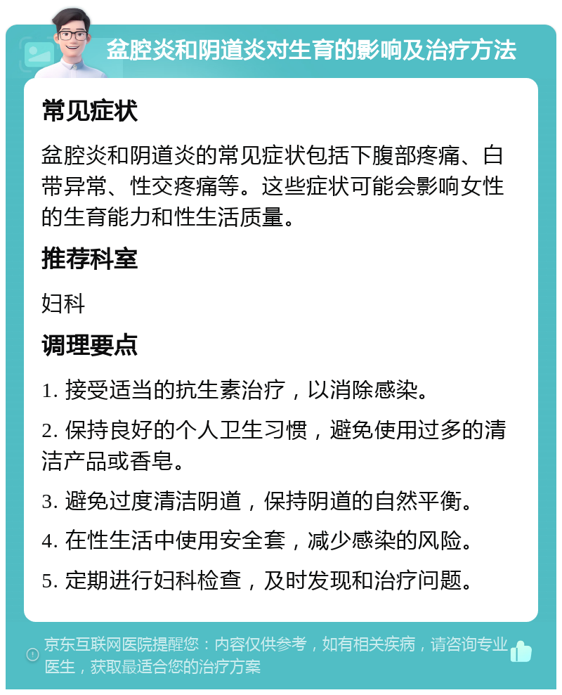 盆腔炎和阴道炎对生育的影响及治疗方法 常见症状 盆腔炎和阴道炎的常见症状包括下腹部疼痛、白带异常、性交疼痛等。这些症状可能会影响女性的生育能力和性生活质量。 推荐科室 妇科 调理要点 1. 接受适当的抗生素治疗，以消除感染。 2. 保持良好的个人卫生习惯，避免使用过多的清洁产品或香皂。 3. 避免过度清洁阴道，保持阴道的自然平衡。 4. 在性生活中使用安全套，减少感染的风险。 5. 定期进行妇科检查，及时发现和治疗问题。