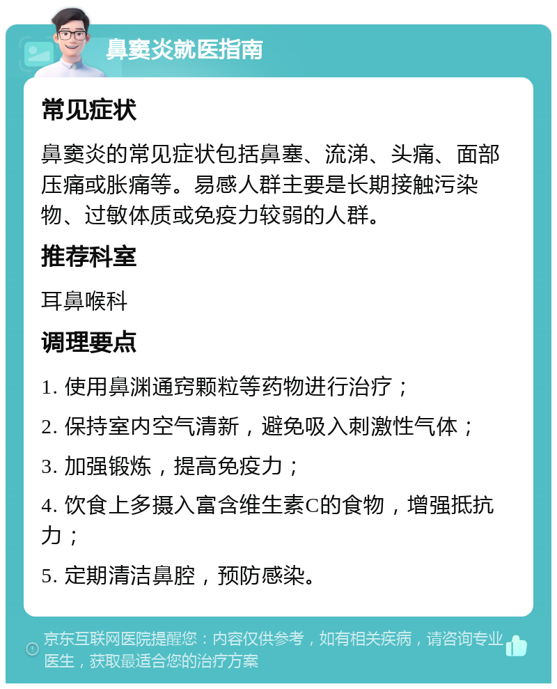 鼻窦炎就医指南 常见症状 鼻窦炎的常见症状包括鼻塞、流涕、头痛、面部压痛或胀痛等。易感人群主要是长期接触污染物、过敏体质或免疫力较弱的人群。 推荐科室 耳鼻喉科 调理要点 1. 使用鼻渊通窍颗粒等药物进行治疗； 2. 保持室内空气清新，避免吸入刺激性气体； 3. 加强锻炼，提高免疫力； 4. 饮食上多摄入富含维生素C的食物，增强抵抗力； 5. 定期清洁鼻腔，预防感染。