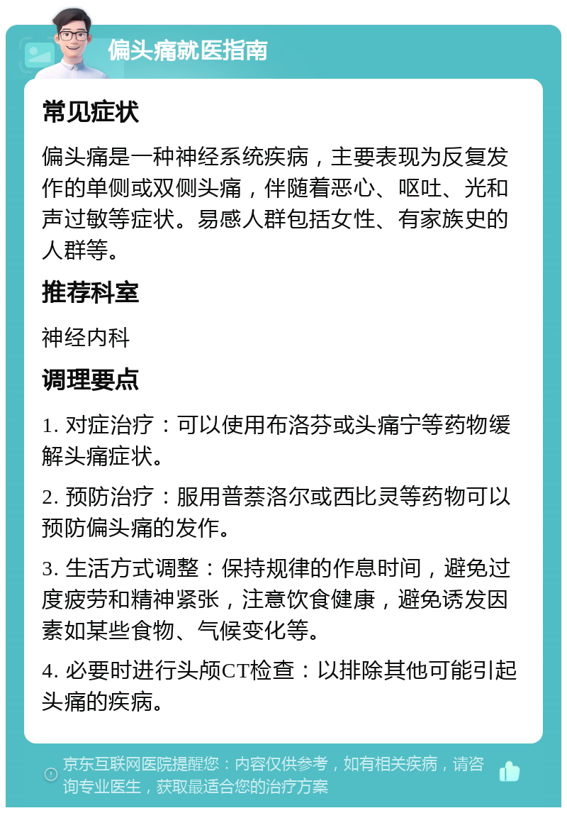 偏头痛就医指南 常见症状 偏头痛是一种神经系统疾病，主要表现为反复发作的单侧或双侧头痛，伴随着恶心、呕吐、光和声过敏等症状。易感人群包括女性、有家族史的人群等。 推荐科室 神经内科 调理要点 1. 对症治疗：可以使用布洛芬或头痛宁等药物缓解头痛症状。 2. 预防治疗：服用普萘洛尔或西比灵等药物可以预防偏头痛的发作。 3. 生活方式调整：保持规律的作息时间，避免过度疲劳和精神紧张，注意饮食健康，避免诱发因素如某些食物、气候变化等。 4. 必要时进行头颅CT检查：以排除其他可能引起头痛的疾病。