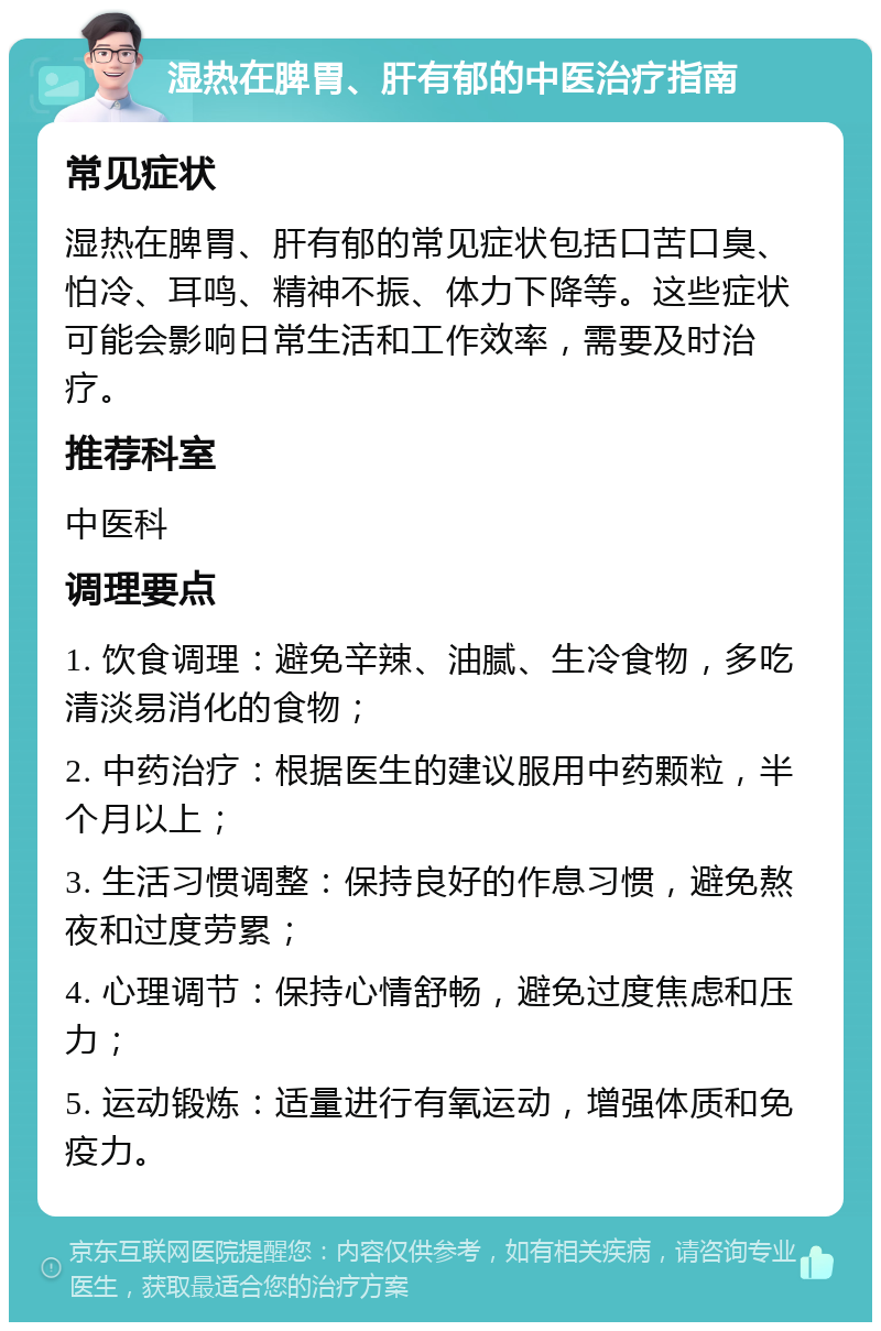 湿热在脾胃、肝有郁的中医治疗指南 常见症状 湿热在脾胃、肝有郁的常见症状包括口苦口臭、怕冷、耳鸣、精神不振、体力下降等。这些症状可能会影响日常生活和工作效率，需要及时治疗。 推荐科室 中医科 调理要点 1. 饮食调理：避免辛辣、油腻、生冷食物，多吃清淡易消化的食物； 2. 中药治疗：根据医生的建议服用中药颗粒，半个月以上； 3. 生活习惯调整：保持良好的作息习惯，避免熬夜和过度劳累； 4. 心理调节：保持心情舒畅，避免过度焦虑和压力； 5. 运动锻炼：适量进行有氧运动，增强体质和免疫力。