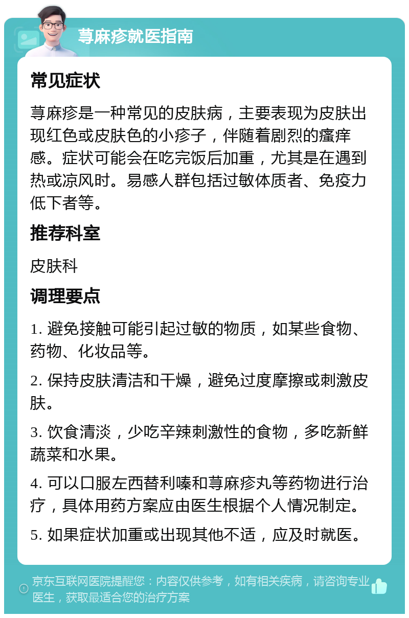 荨麻疹就医指南 常见症状 荨麻疹是一种常见的皮肤病，主要表现为皮肤出现红色或皮肤色的小疹子，伴随着剧烈的瘙痒感。症状可能会在吃完饭后加重，尤其是在遇到热或凉风时。易感人群包括过敏体质者、免疫力低下者等。 推荐科室 皮肤科 调理要点 1. 避免接触可能引起过敏的物质，如某些食物、药物、化妆品等。 2. 保持皮肤清洁和干燥，避免过度摩擦或刺激皮肤。 3. 饮食清淡，少吃辛辣刺激性的食物，多吃新鲜蔬菜和水果。 4. 可以口服左西替利嗪和荨麻疹丸等药物进行治疗，具体用药方案应由医生根据个人情况制定。 5. 如果症状加重或出现其他不适，应及时就医。