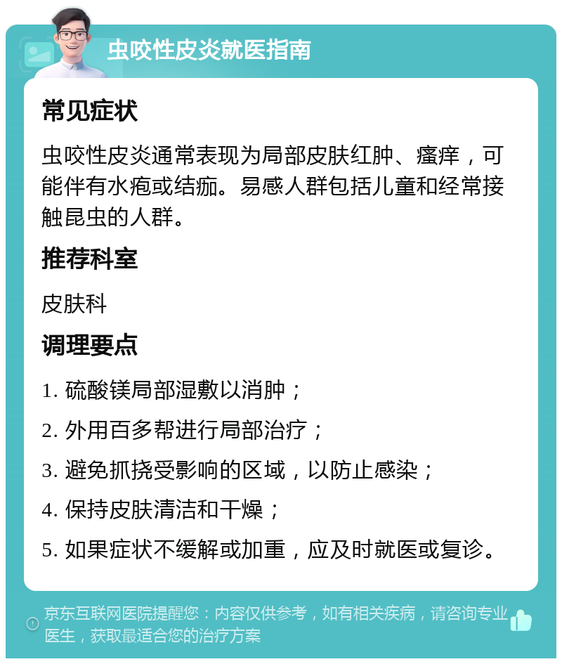 虫咬性皮炎就医指南 常见症状 虫咬性皮炎通常表现为局部皮肤红肿、瘙痒，可能伴有水疱或结痂。易感人群包括儿童和经常接触昆虫的人群。 推荐科室 皮肤科 调理要点 1. 硫酸镁局部湿敷以消肿； 2. 外用百多帮进行局部治疗； 3. 避免抓挠受影响的区域，以防止感染； 4. 保持皮肤清洁和干燥； 5. 如果症状不缓解或加重，应及时就医或复诊。