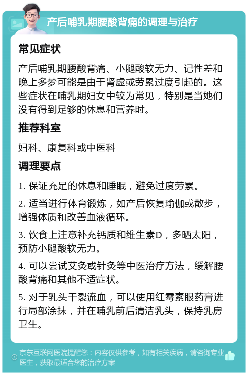 产后哺乳期腰酸背痛的调理与治疗 常见症状 产后哺乳期腰酸背痛、小腿酸软无力、记性差和晚上多梦可能是由于肾虚或劳累过度引起的。这些症状在哺乳期妇女中较为常见，特别是当她们没有得到足够的休息和营养时。 推荐科室 妇科、康复科或中医科 调理要点 1. 保证充足的休息和睡眠，避免过度劳累。 2. 适当进行体育锻炼，如产后恢复瑜伽或散步，增强体质和改善血液循环。 3. 饮食上注意补充钙质和维生素D，多晒太阳，预防小腿酸软无力。 4. 可以尝试艾灸或针灸等中医治疗方法，缓解腰酸背痛和其他不适症状。 5. 对于乳头干裂流血，可以使用红霉素眼药膏进行局部涂抹，并在哺乳前后清洁乳头，保持乳房卫生。