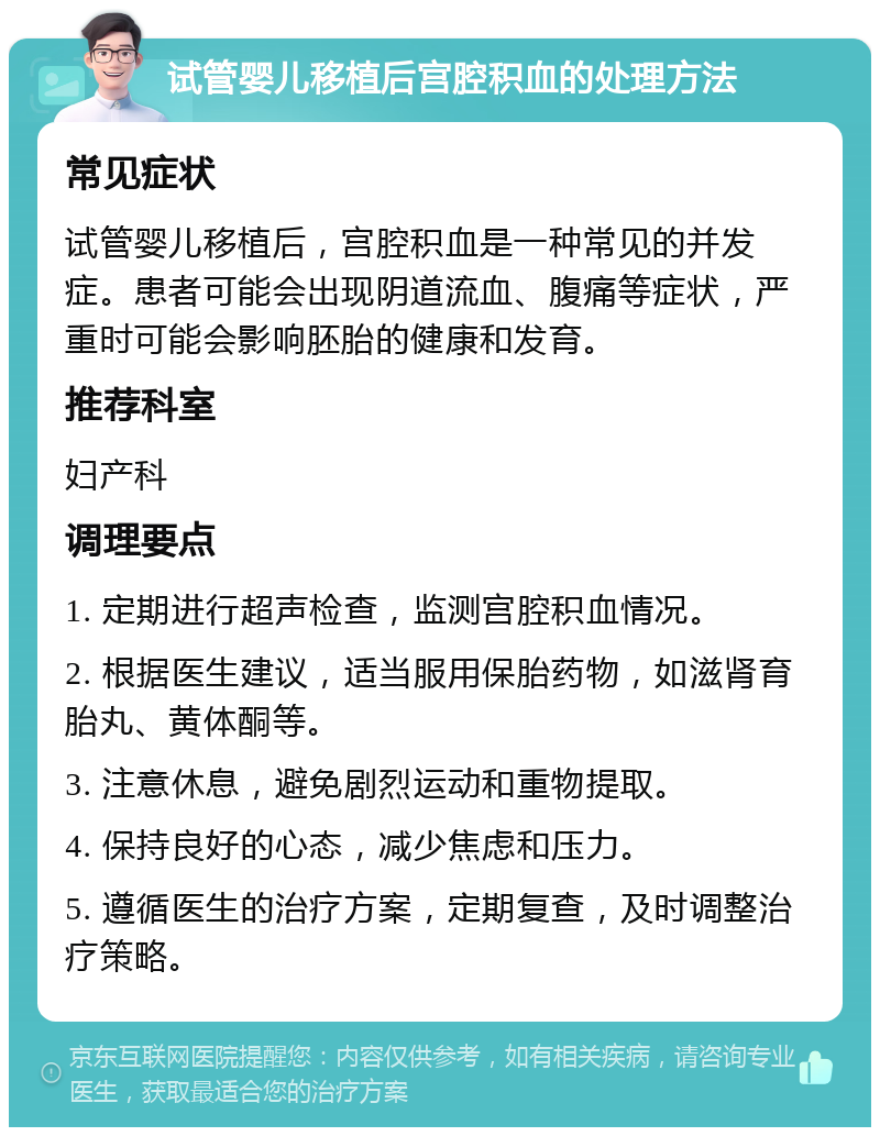 试管婴儿移植后宫腔积血的处理方法 常见症状 试管婴儿移植后，宫腔积血是一种常见的并发症。患者可能会出现阴道流血、腹痛等症状，严重时可能会影响胚胎的健康和发育。 推荐科室 妇产科 调理要点 1. 定期进行超声检查，监测宫腔积血情况。 2. 根据医生建议，适当服用保胎药物，如滋肾育胎丸、黄体酮等。 3. 注意休息，避免剧烈运动和重物提取。 4. 保持良好的心态，减少焦虑和压力。 5. 遵循医生的治疗方案，定期复查，及时调整治疗策略。