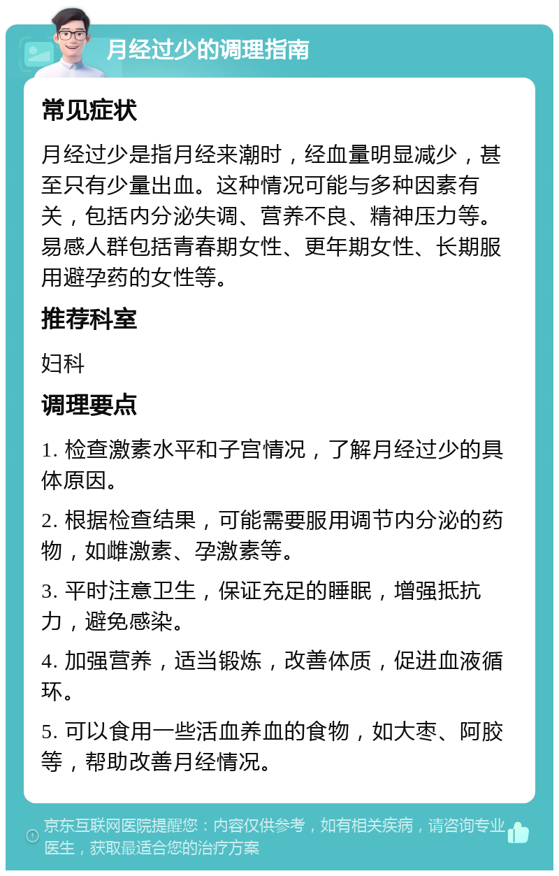 月经过少的调理指南 常见症状 月经过少是指月经来潮时，经血量明显减少，甚至只有少量出血。这种情况可能与多种因素有关，包括内分泌失调、营养不良、精神压力等。易感人群包括青春期女性、更年期女性、长期服用避孕药的女性等。 推荐科室 妇科 调理要点 1. 检查激素水平和子宫情况，了解月经过少的具体原因。 2. 根据检查结果，可能需要服用调节内分泌的药物，如雌激素、孕激素等。 3. 平时注意卫生，保证充足的睡眠，增强抵抗力，避免感染。 4. 加强营养，适当锻炼，改善体质，促进血液循环。 5. 可以食用一些活血养血的食物，如大枣、阿胶等，帮助改善月经情况。