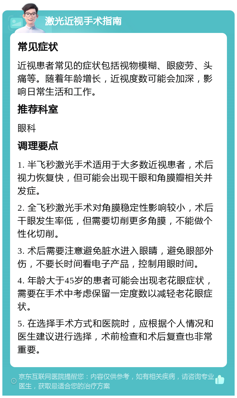 激光近视手术指南 常见症状 近视患者常见的症状包括视物模糊、眼疲劳、头痛等。随着年龄增长，近视度数可能会加深，影响日常生活和工作。 推荐科室 眼科 调理要点 1. 半飞秒激光手术适用于大多数近视患者，术后视力恢复快，但可能会出现干眼和角膜瓣相关并发症。 2. 全飞秒激光手术对角膜稳定性影响较小，术后干眼发生率低，但需要切削更多角膜，不能做个性化切削。 3. 术后需要注意避免脏水进入眼睛，避免眼部外伤，不要长时间看电子产品，控制用眼时间。 4. 年龄大于45岁的患者可能会出现老花眼症状，需要在手术中考虑保留一定度数以减轻老花眼症状。 5. 在选择手术方式和医院时，应根据个人情况和医生建议进行选择，术前检查和术后复查也非常重要。