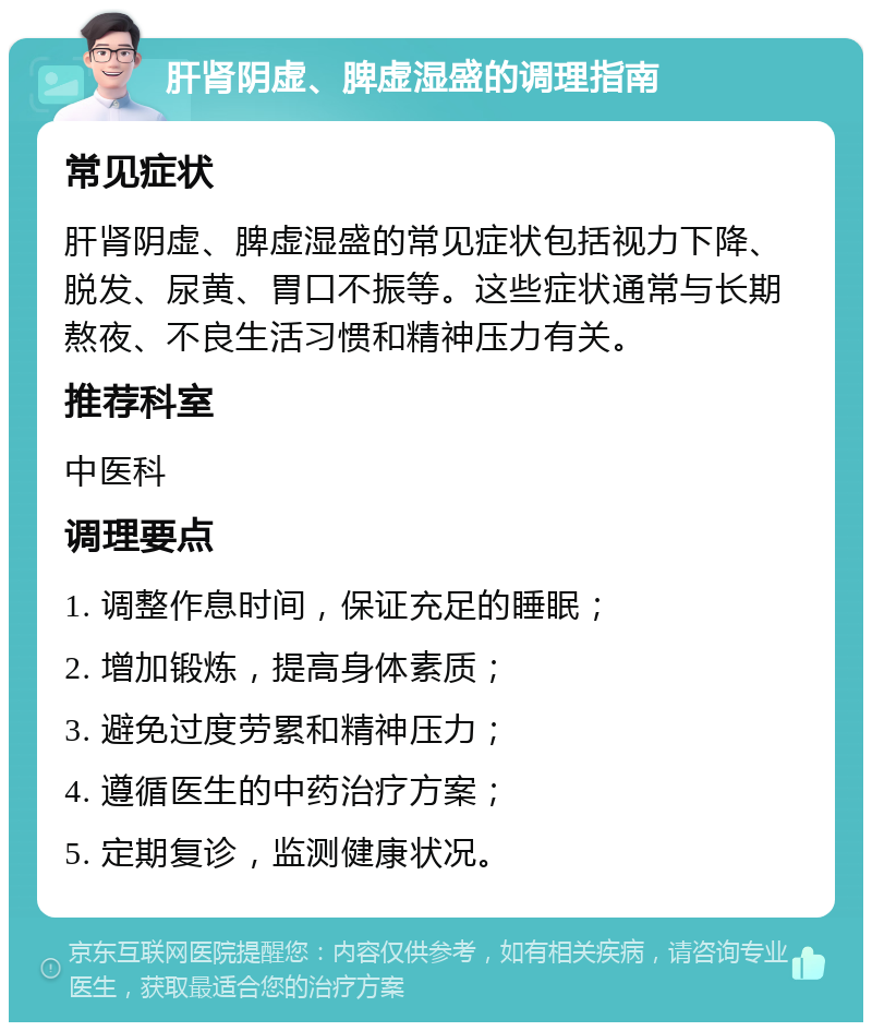 肝肾阴虚、脾虚湿盛的调理指南 常见症状 肝肾阴虚、脾虚湿盛的常见症状包括视力下降、脱发、尿黄、胃口不振等。这些症状通常与长期熬夜、不良生活习惯和精神压力有关。 推荐科室 中医科 调理要点 1. 调整作息时间，保证充足的睡眠； 2. 增加锻炼，提高身体素质； 3. 避免过度劳累和精神压力； 4. 遵循医生的中药治疗方案； 5. 定期复诊，监测健康状况。