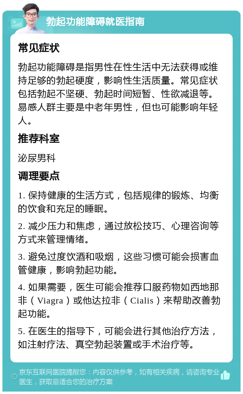 勃起功能障碍就医指南 常见症状 勃起功能障碍是指男性在性生活中无法获得或维持足够的勃起硬度，影响性生活质量。常见症状包括勃起不坚硬、勃起时间短暂、性欲减退等。易感人群主要是中老年男性，但也可能影响年轻人。 推荐科室 泌尿男科 调理要点 1. 保持健康的生活方式，包括规律的锻炼、均衡的饮食和充足的睡眠。 2. 减少压力和焦虑，通过放松技巧、心理咨询等方式来管理情绪。 3. 避免过度饮酒和吸烟，这些习惯可能会损害血管健康，影响勃起功能。 4. 如果需要，医生可能会推荐口服药物如西地那非（Viagra）或他达拉非（Cialis）来帮助改善勃起功能。 5. 在医生的指导下，可能会进行其他治疗方法，如注射疗法、真空勃起装置或手术治疗等。