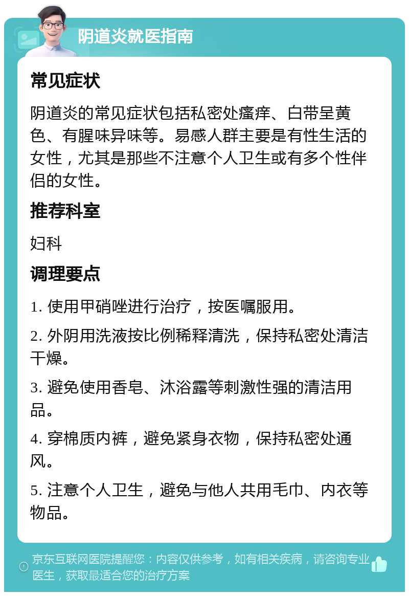 阴道炎就医指南 常见症状 阴道炎的常见症状包括私密处瘙痒、白带呈黄色、有腥味异味等。易感人群主要是有性生活的女性，尤其是那些不注意个人卫生或有多个性伴侣的女性。 推荐科室 妇科 调理要点 1. 使用甲硝唑进行治疗，按医嘱服用。 2. 外阴用洗液按比例稀释清洗，保持私密处清洁干燥。 3. 避免使用香皂、沐浴露等刺激性强的清洁用品。 4. 穿棉质内裤，避免紧身衣物，保持私密处通风。 5. 注意个人卫生，避免与他人共用毛巾、内衣等物品。