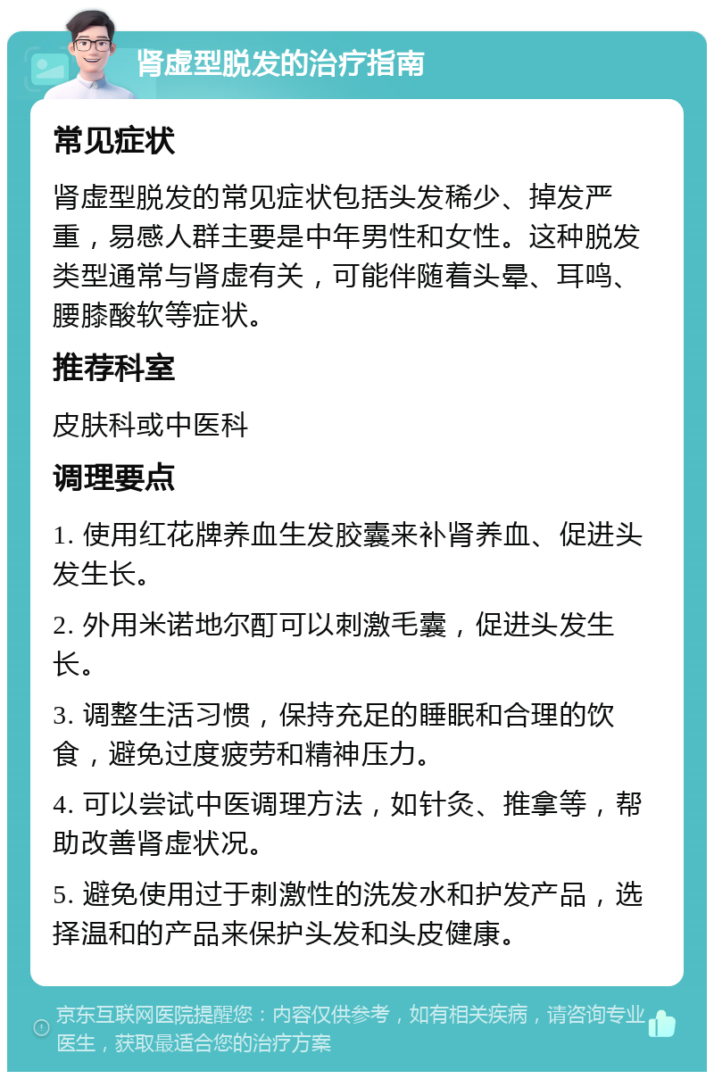 肾虚型脱发的治疗指南 常见症状 肾虚型脱发的常见症状包括头发稀少、掉发严重，易感人群主要是中年男性和女性。这种脱发类型通常与肾虚有关，可能伴随着头晕、耳鸣、腰膝酸软等症状。 推荐科室 皮肤科或中医科 调理要点 1. 使用红花牌养血生发胶囊来补肾养血、促进头发生长。 2. 外用米诺地尔酊可以刺激毛囊，促进头发生长。 3. 调整生活习惯，保持充足的睡眠和合理的饮食，避免过度疲劳和精神压力。 4. 可以尝试中医调理方法，如针灸、推拿等，帮助改善肾虚状况。 5. 避免使用过于刺激性的洗发水和护发产品，选择温和的产品来保护头发和头皮健康。