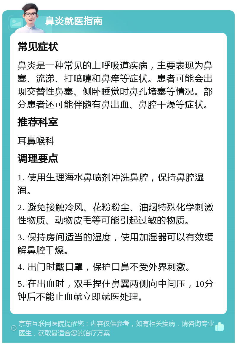 鼻炎就医指南 常见症状 鼻炎是一种常见的上呼吸道疾病，主要表现为鼻塞、流涕、打喷嚏和鼻痒等症状。患者可能会出现交替性鼻塞、侧卧睡觉时鼻孔堵塞等情况。部分患者还可能伴随有鼻出血、鼻腔干燥等症状。 推荐科室 耳鼻喉科 调理要点 1. 使用生理海水鼻喷剂冲洗鼻腔，保持鼻腔湿润。 2. 避免接触冷风、花粉粉尘、油烟特殊化学刺激性物质、动物皮毛等可能引起过敏的物质。 3. 保持房间适当的湿度，使用加湿器可以有效缓解鼻腔干燥。 4. 出门时戴口罩，保护口鼻不受外界刺激。 5. 在出血时，双手捏住鼻翼两侧向中间压，10分钟后不能止血就立即就医处理。