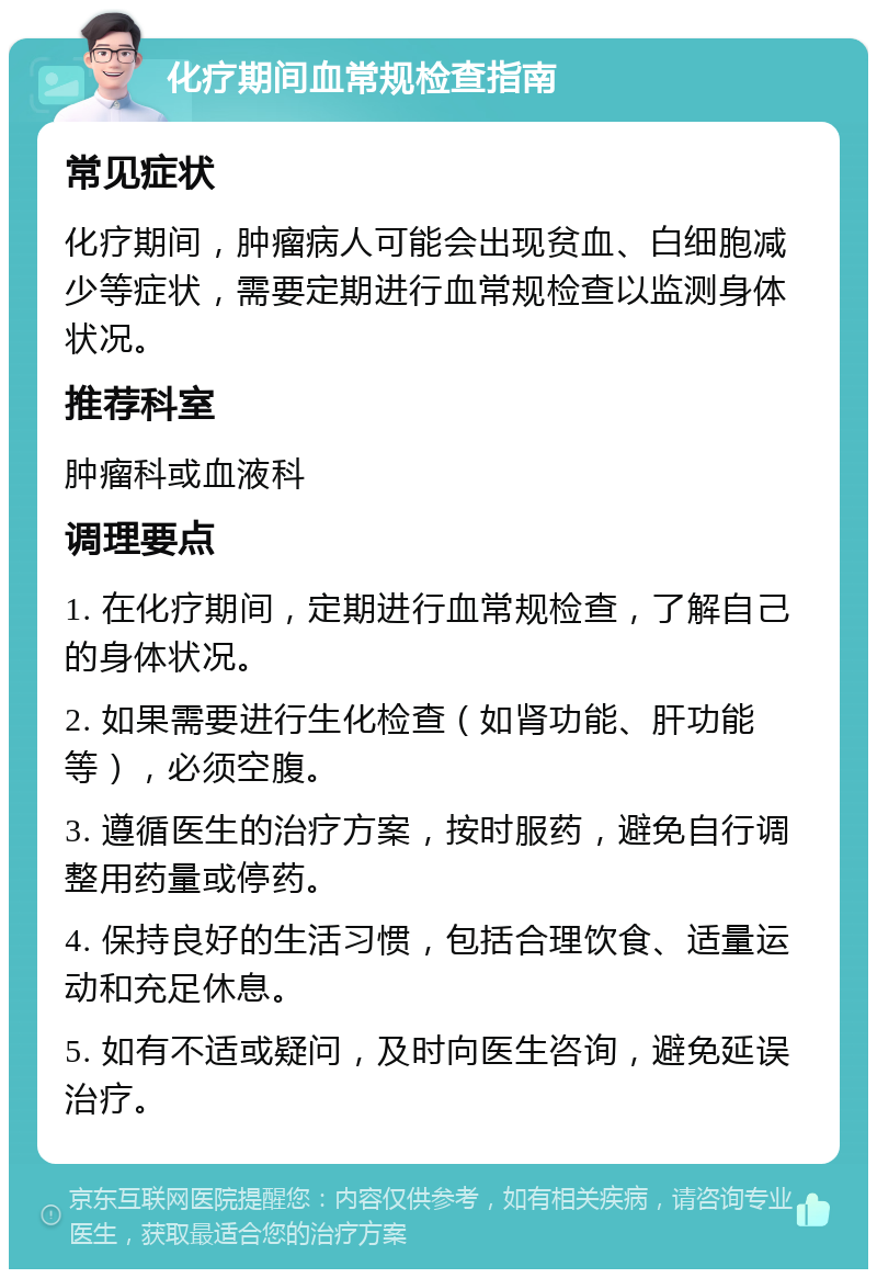 化疗期间血常规检查指南 常见症状 化疗期间，肿瘤病人可能会出现贫血、白细胞减少等症状，需要定期进行血常规检查以监测身体状况。 推荐科室 肿瘤科或血液科 调理要点 1. 在化疗期间，定期进行血常规检查，了解自己的身体状况。 2. 如果需要进行生化检查（如肾功能、肝功能等），必须空腹。 3. 遵循医生的治疗方案，按时服药，避免自行调整用药量或停药。 4. 保持良好的生活习惯，包括合理饮食、适量运动和充足休息。 5. 如有不适或疑问，及时向医生咨询，避免延误治疗。