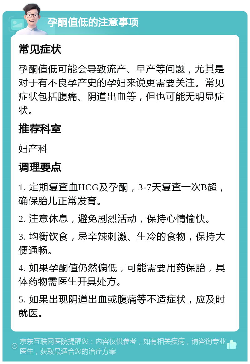 孕酮值低的注意事项 常见症状 孕酮值低可能会导致流产、早产等问题，尤其是对于有不良孕产史的孕妇来说更需要关注。常见症状包括腹痛、阴道出血等，但也可能无明显症状。 推荐科室 妇产科 调理要点 1. 定期复查血HCG及孕酮，3-7天复查一次B超，确保胎儿正常发育。 2. 注意休息，避免剧烈活动，保持心情愉快。 3. 均衡饮食，忌辛辣刺激、生冷的食物，保持大便通畅。 4. 如果孕酮值仍然偏低，可能需要用药保胎，具体药物需医生开具处方。 5. 如果出现阴道出血或腹痛等不适症状，应及时就医。