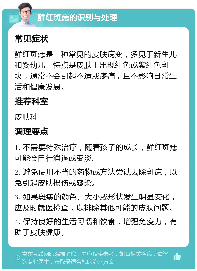 鲜红斑痣的识别与处理 常见症状 鲜红斑痣是一种常见的皮肤病变，多见于新生儿和婴幼儿，特点是皮肤上出现红色或紫红色斑块，通常不会引起不适或疼痛，且不影响日常生活和健康发展。 推荐科室 皮肤科 调理要点 1. 不需要特殊治疗，随着孩子的成长，鲜红斑痣可能会自行消退或变淡。 2. 避免使用不当的药物或方法尝试去除斑痣，以免引起皮肤损伤或感染。 3. 如果斑痣的颜色、大小或形状发生明显变化，应及时就医检查，以排除其他可能的皮肤问题。 4. 保持良好的生活习惯和饮食，增强免疫力，有助于皮肤健康。