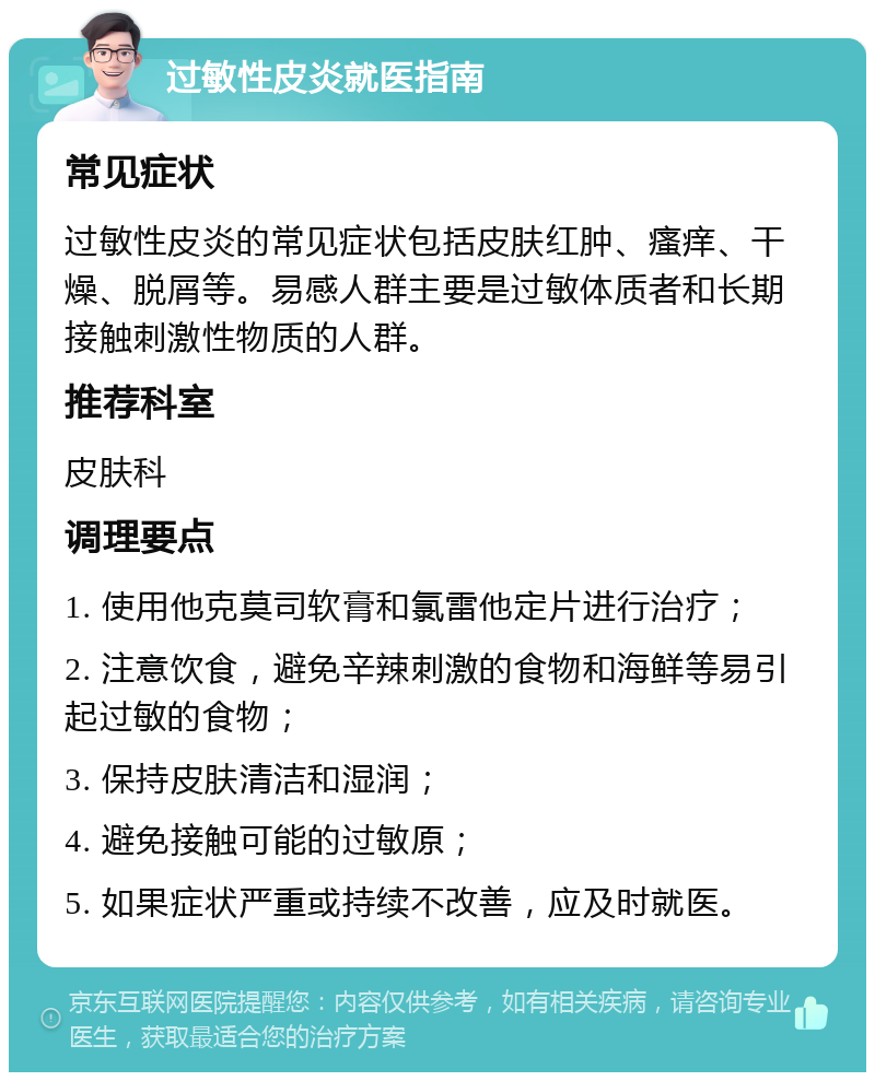 过敏性皮炎就医指南 常见症状 过敏性皮炎的常见症状包括皮肤红肿、瘙痒、干燥、脱屑等。易感人群主要是过敏体质者和长期接触刺激性物质的人群。 推荐科室 皮肤科 调理要点 1. 使用他克莫司软膏和氯雷他定片进行治疗； 2. 注意饮食，避免辛辣刺激的食物和海鲜等易引起过敏的食物； 3. 保持皮肤清洁和湿润； 4. 避免接触可能的过敏原； 5. 如果症状严重或持续不改善，应及时就医。