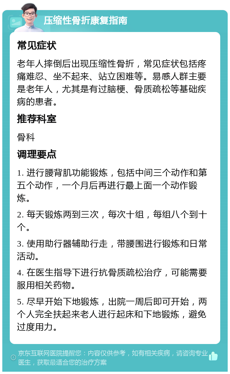 压缩性骨折康复指南 常见症状 老年人摔倒后出现压缩性骨折，常见症状包括疼痛难忍、坐不起来、站立困难等。易感人群主要是老年人，尤其是有过脑梗、骨质疏松等基础疾病的患者。 推荐科室 骨科 调理要点 1. 进行腰背肌功能锻炼，包括中间三个动作和第五个动作，一个月后再进行最上面一个动作锻炼。 2. 每天锻炼两到三次，每次十组，每组八个到十个。 3. 使用助行器辅助行走，带腰围进行锻炼和日常活动。 4. 在医生指导下进行抗骨质疏松治疗，可能需要服用相关药物。 5. 尽早开始下地锻炼，出院一周后即可开始，两个人完全扶起来老人进行起床和下地锻炼，避免过度用力。