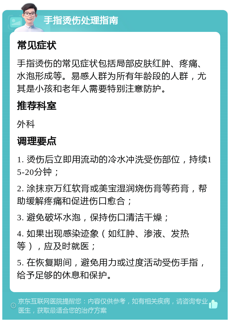 手指烫伤处理指南 常见症状 手指烫伤的常见症状包括局部皮肤红肿、疼痛、水泡形成等。易感人群为所有年龄段的人群，尤其是小孩和老年人需要特别注意防护。 推荐科室 外科 调理要点 1. 烫伤后立即用流动的冷水冲洗受伤部位，持续15-20分钟； 2. 涂抹京万红软膏或美宝湿润烧伤膏等药膏，帮助缓解疼痛和促进伤口愈合； 3. 避免破坏水泡，保持伤口清洁干燥； 4. 如果出现感染迹象（如红肿、渗液、发热等），应及时就医； 5. 在恢复期间，避免用力或过度活动受伤手指，给予足够的休息和保护。