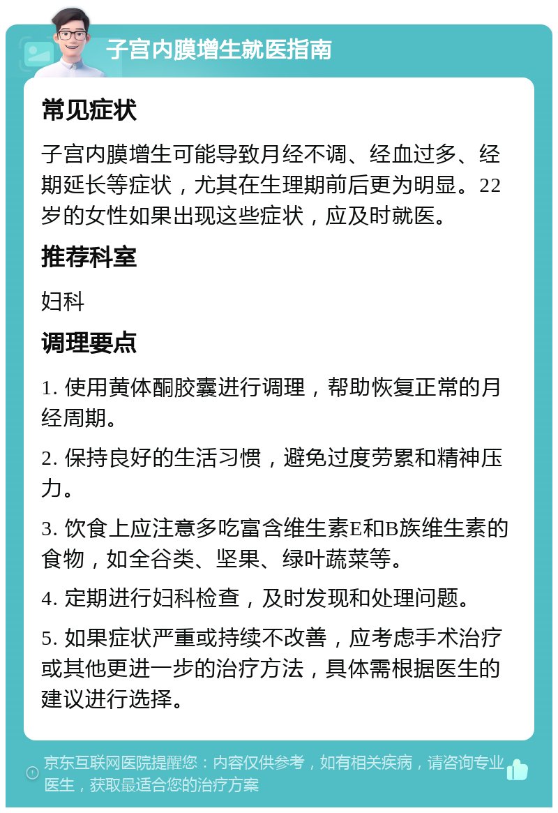 子宫内膜增生就医指南 常见症状 子宫内膜增生可能导致月经不调、经血过多、经期延长等症状，尤其在生理期前后更为明显。22岁的女性如果出现这些症状，应及时就医。 推荐科室 妇科 调理要点 1. 使用黄体酮胶囊进行调理，帮助恢复正常的月经周期。 2. 保持良好的生活习惯，避免过度劳累和精神压力。 3. 饮食上应注意多吃富含维生素E和B族维生素的食物，如全谷类、坚果、绿叶蔬菜等。 4. 定期进行妇科检查，及时发现和处理问题。 5. 如果症状严重或持续不改善，应考虑手术治疗或其他更进一步的治疗方法，具体需根据医生的建议进行选择。