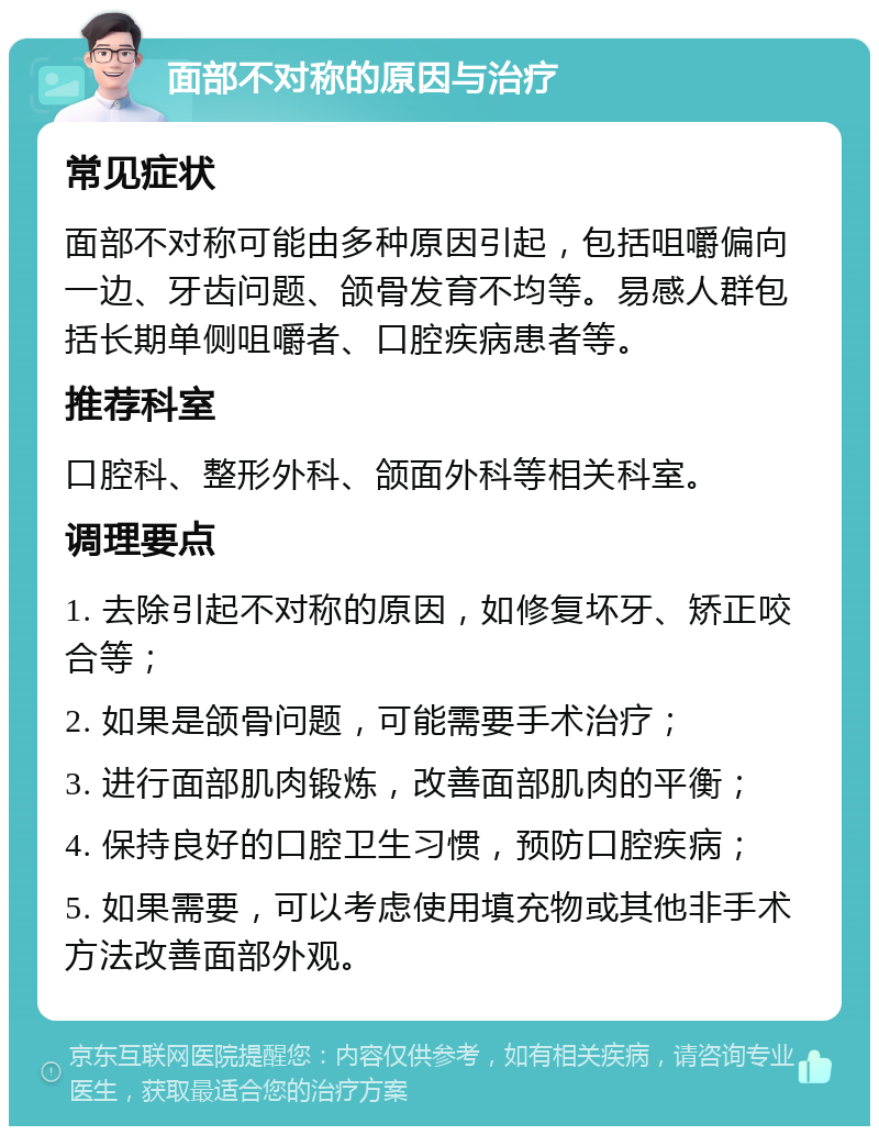 面部不对称的原因与治疗 常见症状 面部不对称可能由多种原因引起，包括咀嚼偏向一边、牙齿问题、颌骨发育不均等。易感人群包括长期单侧咀嚼者、口腔疾病患者等。 推荐科室 口腔科、整形外科、颌面外科等相关科室。 调理要点 1. 去除引起不对称的原因，如修复坏牙、矫正咬合等； 2. 如果是颌骨问题，可能需要手术治疗； 3. 进行面部肌肉锻炼，改善面部肌肉的平衡； 4. 保持良好的口腔卫生习惯，预防口腔疾病； 5. 如果需要，可以考虑使用填充物或其他非手术方法改善面部外观。