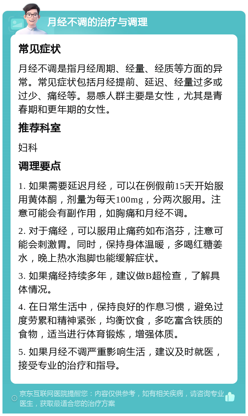 月经不调的治疗与调理 常见症状 月经不调是指月经周期、经量、经质等方面的异常。常见症状包括月经提前、延迟、经量过多或过少、痛经等。易感人群主要是女性，尤其是青春期和更年期的女性。 推荐科室 妇科 调理要点 1. 如果需要延迟月经，可以在例假前15天开始服用黄体酮，剂量为每天100mg，分两次服用。注意可能会有副作用，如胸痛和月经不调。 2. 对于痛经，可以服用止痛药如布洛芬，注意可能会刺激胃。同时，保持身体温暖，多喝红糖姜水，晚上热水泡脚也能缓解症状。 3. 如果痛经持续多年，建议做B超检查，了解具体情况。 4. 在日常生活中，保持良好的作息习惯，避免过度劳累和精神紧张，均衡饮食，多吃富含铁质的食物，适当进行体育锻炼，增强体质。 5. 如果月经不调严重影响生活，建议及时就医，接受专业的治疗和指导。