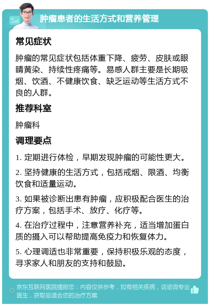 肿瘤患者的生活方式和营养管理 常见症状 肿瘤的常见症状包括体重下降、疲劳、皮肤或眼睛黄染、持续性疼痛等。易感人群主要是长期吸烟、饮酒、不健康饮食、缺乏运动等生活方式不良的人群。 推荐科室 肿瘤科 调理要点 1. 定期进行体检，早期发现肿瘤的可能性更大。 2. 坚持健康的生活方式，包括戒烟、限酒、均衡饮食和适量运动。 3. 如果被诊断出患有肿瘤，应积极配合医生的治疗方案，包括手术、放疗、化疗等。 4. 在治疗过程中，注意营养补充，适当增加蛋白质的摄入可以帮助提高免疫力和恢复体力。 5. 心理调适也非常重要，保持积极乐观的态度，寻求家人和朋友的支持和鼓励。