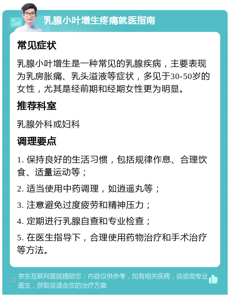 乳腺小叶增生疼痛就医指南 常见症状 乳腺小叶增生是一种常见的乳腺疾病，主要表现为乳房胀痛、乳头溢液等症状，多见于30-50岁的女性，尤其是经前期和经期女性更为明显。 推荐科室 乳腺外科或妇科 调理要点 1. 保持良好的生活习惯，包括规律作息、合理饮食、适量运动等； 2. 适当使用中药调理，如逍遥丸等； 3. 注意避免过度疲劳和精神压力； 4. 定期进行乳腺自查和专业检查； 5. 在医生指导下，合理使用药物治疗和手术治疗等方法。