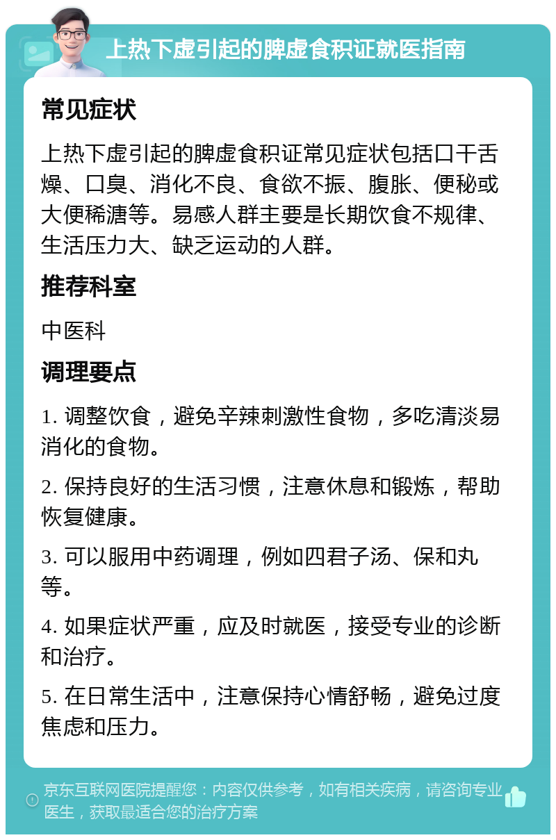 上热下虚引起的脾虚食积证就医指南 常见症状 上热下虚引起的脾虚食积证常见症状包括口干舌燥、口臭、消化不良、食欲不振、腹胀、便秘或大便稀溏等。易感人群主要是长期饮食不规律、生活压力大、缺乏运动的人群。 推荐科室 中医科 调理要点 1. 调整饮食，避免辛辣刺激性食物，多吃清淡易消化的食物。 2. 保持良好的生活习惯，注意休息和锻炼，帮助恢复健康。 3. 可以服用中药调理，例如四君子汤、保和丸等。 4. 如果症状严重，应及时就医，接受专业的诊断和治疗。 5. 在日常生活中，注意保持心情舒畅，避免过度焦虑和压力。