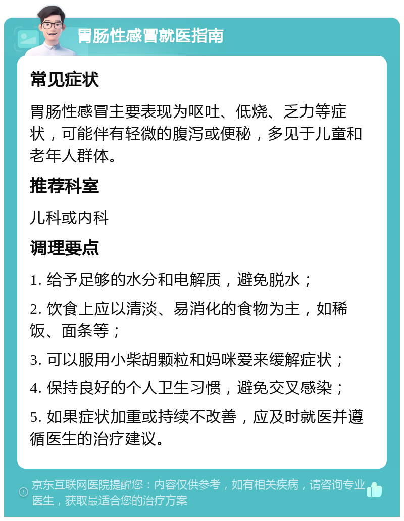 胃肠性感冒就医指南 常见症状 胃肠性感冒主要表现为呕吐、低烧、乏力等症状，可能伴有轻微的腹泻或便秘，多见于儿童和老年人群体。 推荐科室 儿科或内科 调理要点 1. 给予足够的水分和电解质，避免脱水； 2. 饮食上应以清淡、易消化的食物为主，如稀饭、面条等； 3. 可以服用小柴胡颗粒和妈咪爱来缓解症状； 4. 保持良好的个人卫生习惯，避免交叉感染； 5. 如果症状加重或持续不改善，应及时就医并遵循医生的治疗建议。