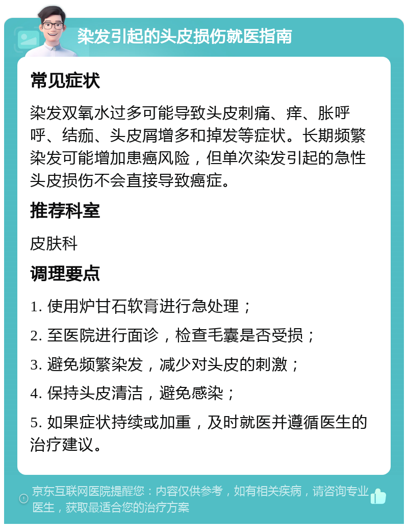 染发引起的头皮损伤就医指南 常见症状 染发双氧水过多可能导致头皮刺痛、痒、胀呼呼、结痂、头皮屑增多和掉发等症状。长期频繁染发可能增加患癌风险，但单次染发引起的急性头皮损伤不会直接导致癌症。 推荐科室 皮肤科 调理要点 1. 使用炉甘石软膏进行急处理； 2. 至医院进行面诊，检查毛囊是否受损； 3. 避免频繁染发，减少对头皮的刺激； 4. 保持头皮清洁，避免感染； 5. 如果症状持续或加重，及时就医并遵循医生的治疗建议。