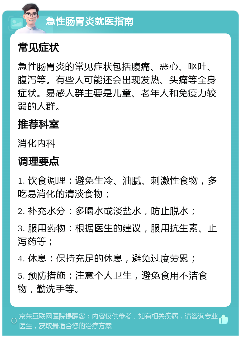 急性肠胃炎就医指南 常见症状 急性肠胃炎的常见症状包括腹痛、恶心、呕吐、腹泻等。有些人可能还会出现发热、头痛等全身症状。易感人群主要是儿童、老年人和免疫力较弱的人群。 推荐科室 消化内科 调理要点 1. 饮食调理：避免生冷、油腻、刺激性食物，多吃易消化的清淡食物； 2. 补充水分：多喝水或淡盐水，防止脱水； 3. 服用药物：根据医生的建议，服用抗生素、止泻药等； 4. 休息：保持充足的休息，避免过度劳累； 5. 预防措施：注意个人卫生，避免食用不洁食物，勤洗手等。