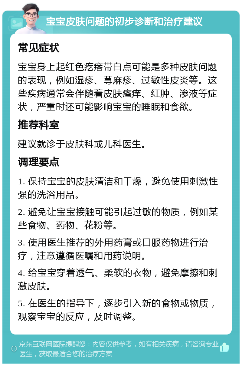 宝宝皮肤问题的初步诊断和治疗建议 常见症状 宝宝身上起红色疙瘩带白点可能是多种皮肤问题的表现，例如湿疹、荨麻疹、过敏性皮炎等。这些疾病通常会伴随着皮肤瘙痒、红肿、渗液等症状，严重时还可能影响宝宝的睡眠和食欲。 推荐科室 建议就诊于皮肤科或儿科医生。 调理要点 1. 保持宝宝的皮肤清洁和干燥，避免使用刺激性强的洗浴用品。 2. 避免让宝宝接触可能引起过敏的物质，例如某些食物、药物、花粉等。 3. 使用医生推荐的外用药膏或口服药物进行治疗，注意遵循医嘱和用药说明。 4. 给宝宝穿着透气、柔软的衣物，避免摩擦和刺激皮肤。 5. 在医生的指导下，逐步引入新的食物或物质，观察宝宝的反应，及时调整。