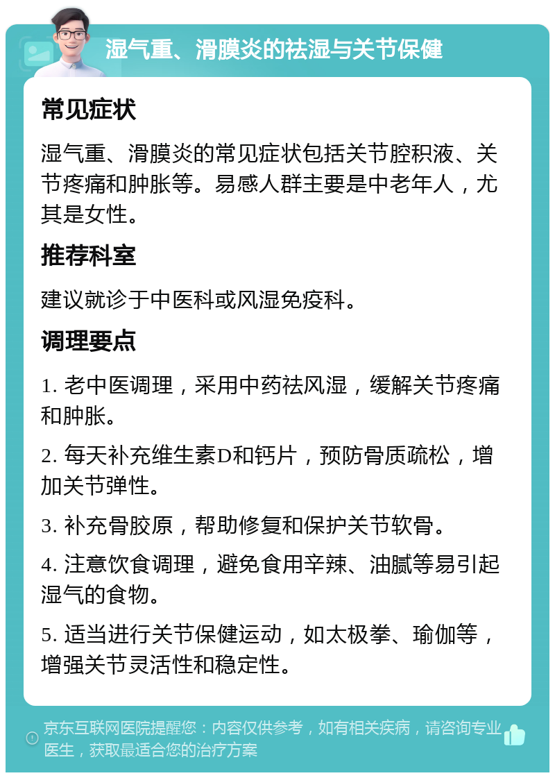 湿气重、滑膜炎的祛湿与关节保健 常见症状 湿气重、滑膜炎的常见症状包括关节腔积液、关节疼痛和肿胀等。易感人群主要是中老年人，尤其是女性。 推荐科室 建议就诊于中医科或风湿免疫科。 调理要点 1. 老中医调理，采用中药祛风湿，缓解关节疼痛和肿胀。 2. 每天补充维生素D和钙片，预防骨质疏松，增加关节弹性。 3. 补充骨胶原，帮助修复和保护关节软骨。 4. 注意饮食调理，避免食用辛辣、油腻等易引起湿气的食物。 5. 适当进行关节保健运动，如太极拳、瑜伽等，增强关节灵活性和稳定性。