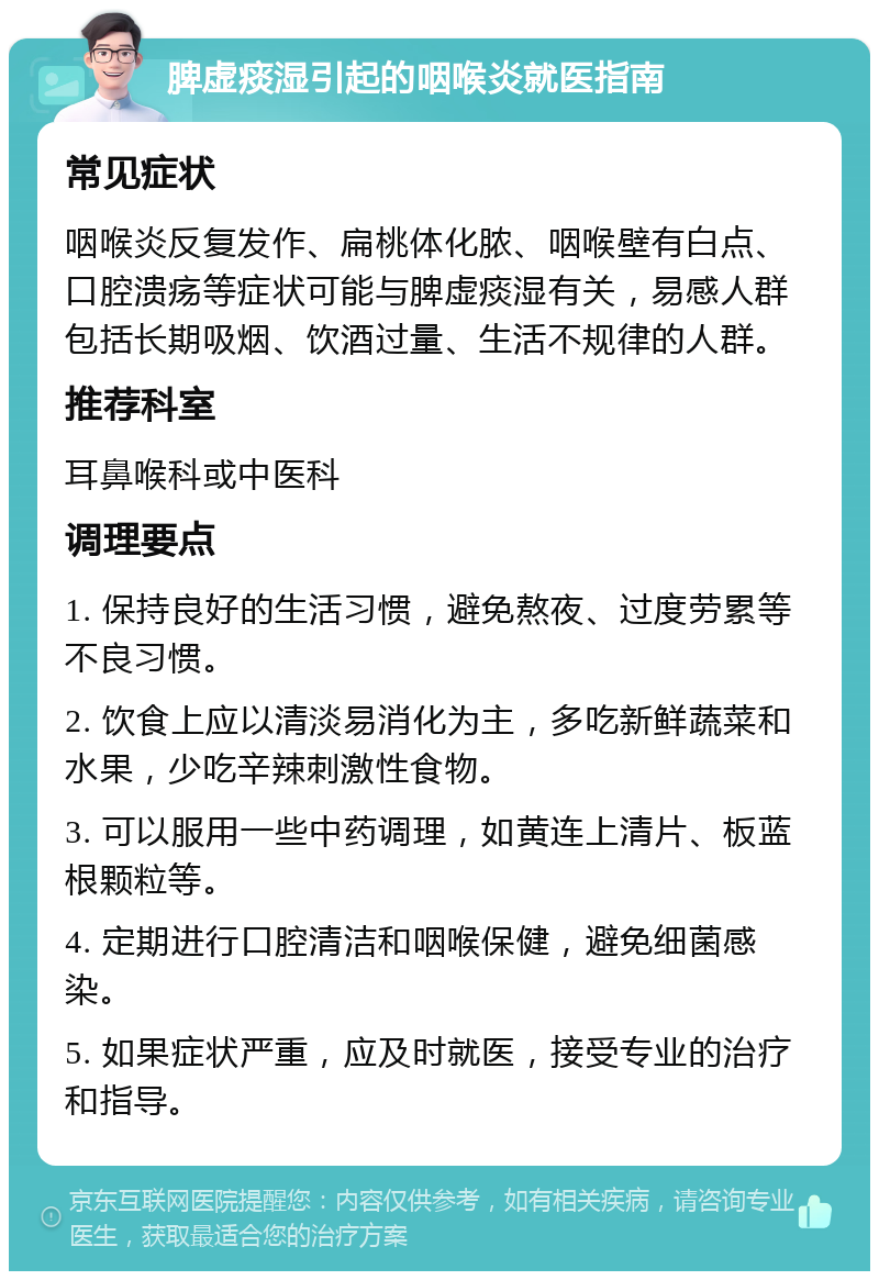 脾虚痰湿引起的咽喉炎就医指南 常见症状 咽喉炎反复发作、扁桃体化脓、咽喉壁有白点、口腔溃疡等症状可能与脾虚痰湿有关，易感人群包括长期吸烟、饮酒过量、生活不规律的人群。 推荐科室 耳鼻喉科或中医科 调理要点 1. 保持良好的生活习惯，避免熬夜、过度劳累等不良习惯。 2. 饮食上应以清淡易消化为主，多吃新鲜蔬菜和水果，少吃辛辣刺激性食物。 3. 可以服用一些中药调理，如黄连上清片、板蓝根颗粒等。 4. 定期进行口腔清洁和咽喉保健，避免细菌感染。 5. 如果症状严重，应及时就医，接受专业的治疗和指导。