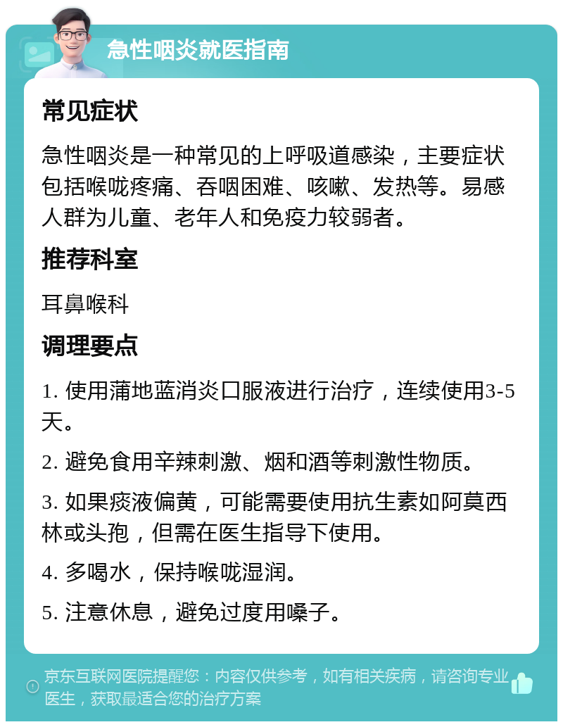 急性咽炎就医指南 常见症状 急性咽炎是一种常见的上呼吸道感染，主要症状包括喉咙疼痛、吞咽困难、咳嗽、发热等。易感人群为儿童、老年人和免疫力较弱者。 推荐科室 耳鼻喉科 调理要点 1. 使用蒲地蓝消炎口服液进行治疗，连续使用3-5天。 2. 避免食用辛辣刺激、烟和酒等刺激性物质。 3. 如果痰液偏黄，可能需要使用抗生素如阿莫西林或头孢，但需在医生指导下使用。 4. 多喝水，保持喉咙湿润。 5. 注意休息，避免过度用嗓子。