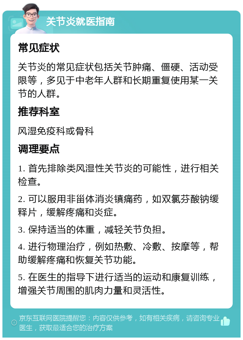 关节炎就医指南 常见症状 关节炎的常见症状包括关节肿痛、僵硬、活动受限等，多见于中老年人群和长期重复使用某一关节的人群。 推荐科室 风湿免疫科或骨科 调理要点 1. 首先排除类风湿性关节炎的可能性，进行相关检查。 2. 可以服用非甾体消炎镇痛药，如双氯芬酸钠缓释片，缓解疼痛和炎症。 3. 保持适当的体重，减轻关节负担。 4. 进行物理治疗，例如热敷、冷敷、按摩等，帮助缓解疼痛和恢复关节功能。 5. 在医生的指导下进行适当的运动和康复训练，增强关节周围的肌肉力量和灵活性。